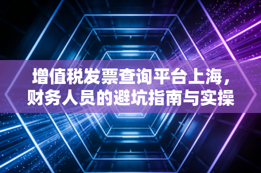 增值税发票查询平台上海,财务人员的避坑指南与实操心得