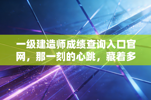一级建造师成绩查询入口官网，那一刻的心跳，藏着多少建筑人的悲欢离合