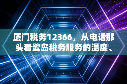 厦门税务12366，从电话那头看鹭岛税务服务的温度、速度与专业度