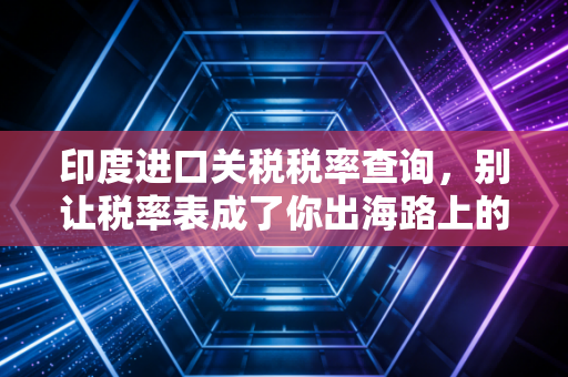 印度进口关税税率查询,别让税率表成了你出海路上的隐形地雷