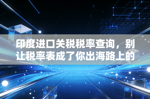 印度进口关税税率查询,别让税率表成了你出海路上的隐形地雷