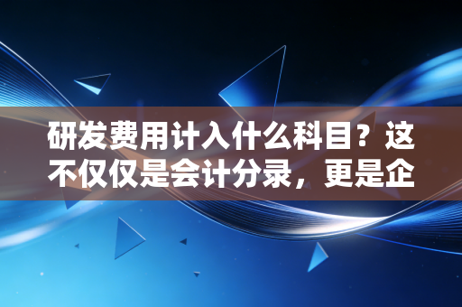 研发费用计入什么科目？这不仅仅是会计分录，更是企业战略的博弈