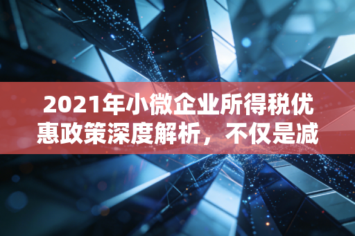 2021年小微企业所得税优惠政策深度解析，不仅是减负，更是生存之道