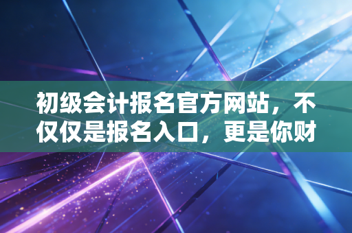 初级会计报名官方网站,不仅仅是报名入口,更是你财务生涯的第一张入场券
