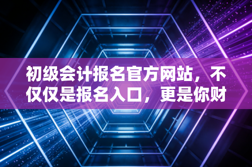 初级会计报名官方网站，不仅仅是报名入口，更是你财务生涯的第一张入场券
