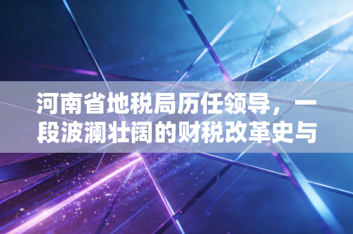 河南省地税局历任领导,一段波澜壮阔的财税改革史与基层记忆