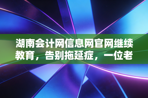 湖南会计网信息网官网继续教育，告别拖延症，一位老会计的通关实录与肺腑之言