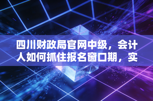 四川财政局官网中级，会计人如何抓住报名窗口期，实现职业生涯的三级跳？