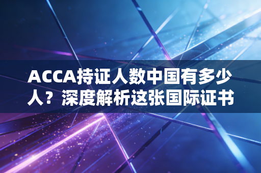 ACCA持证人数中国有多少人?深度解析这张国际证书背后的职场博弈与真实价值