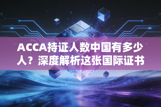 ACCA持证人数中国有多少人？深度解析这张国际证书背后的职场博弈与真实价值