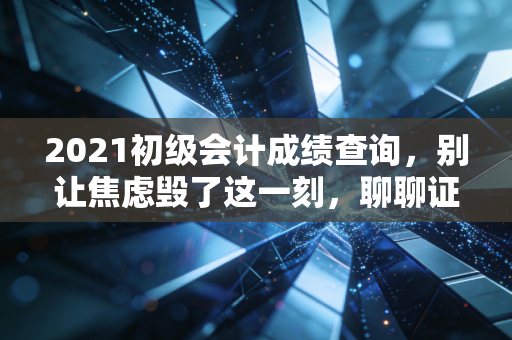 2021初级会计成绩查询，别让焦虑毁了这一刻，聊聊证书背后的真实职场路