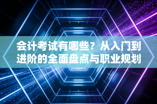 会计考试有哪些?从入门到进阶的全面盘点与职业规划建议