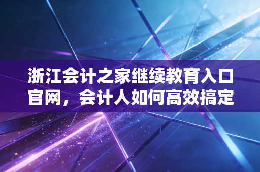 浙江会计之家继续教育入口官网,会计人如何高效搞定年检,别让繁琐流程消磨职业热情