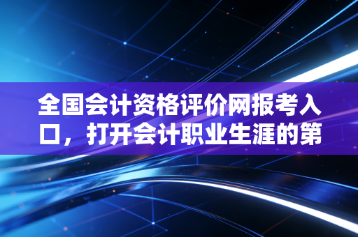 全国会计资格评价网报考入口,打开会计职业生涯的第一扇门,但这仅仅是个开始