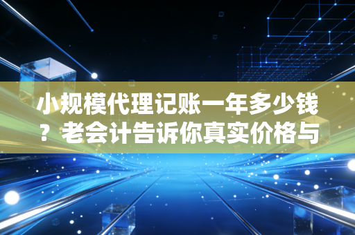 小规模代理记账一年多少钱？老会计告诉你真实价格与那些隐形消费