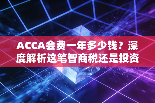 ACCA会费一年多少钱?深度解析这笔智商税还是投资款的真实账单