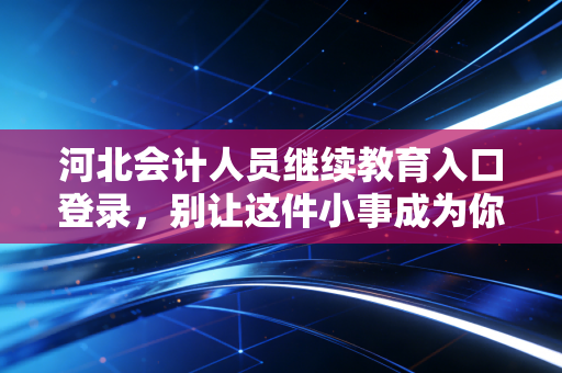 河北会计人员继续教育入口登录，别让这件小事成为你考证路上的绊脚石