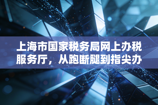 上海市国家税务局网上办税服务厅,从跑断腿到指尖办,一名老会计的数字化生存实录