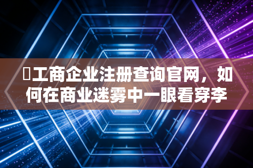 �工商企业注册查询官网，如何在商业迷雾中一眼看穿李鬼与李逵？