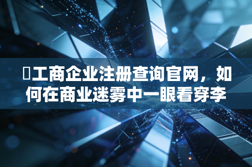 �工商企业注册查询官网，如何在商业迷雾中一眼看穿李鬼与李逵？