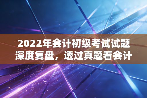 2022年会计初级考试试题深度复盘,透过真题看会计行业的变与不变