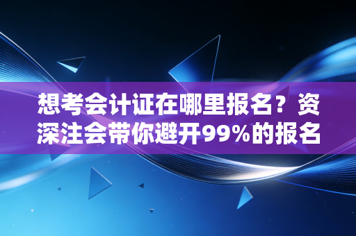 想考会计证在哪里报名？资深注会带你避开99%的报名误区与备考弯路