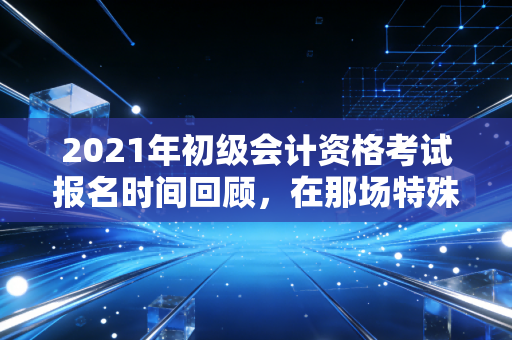 2021年初级会计资格考试报名时间回顾，在那场特殊的考试里，我看到了会计人的坚持与迷茫