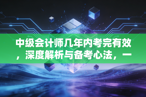 中级会计师几年内考完有效，深度解析与备考心法，一位财务老兵的真心话