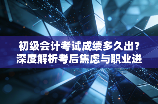 初级会计考试成绩多久出？深度解析考后焦虑与职业进阶之路