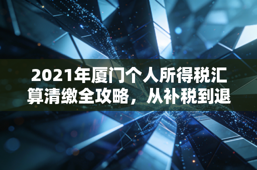 2021年厦门个人所得税汇算清缴全攻略,从补税到退税的财富智慧