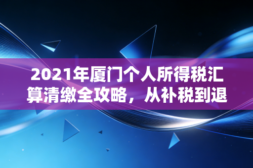 2021年厦门个人所得税汇算清缴全攻略,从补税到退税的财富智慧