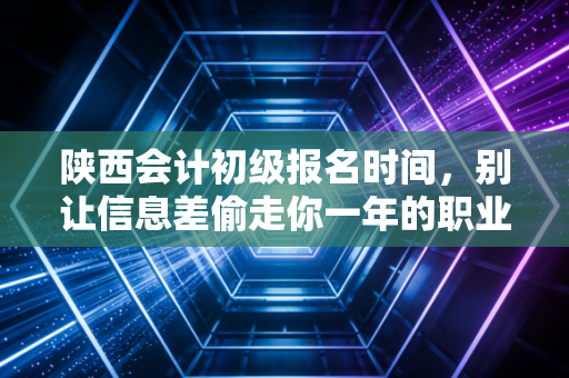 陕西会计初级报名时间,别让信息差偷走你一年的职业机会