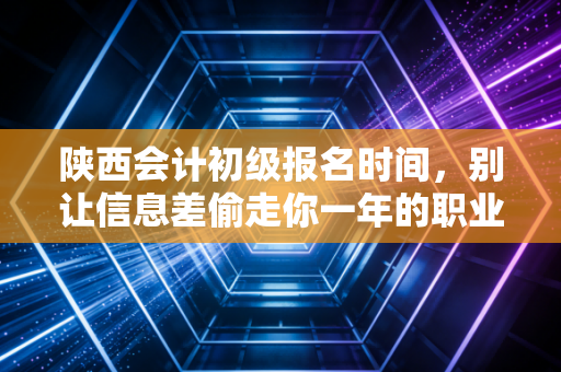 陕西会计初级报名时间,别让信息差偷走你一年的职业机会
