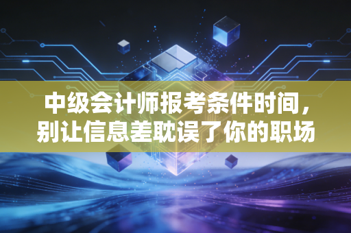 中级会计师报考条件时间，别让信息差耽误了你的职场进阶之路