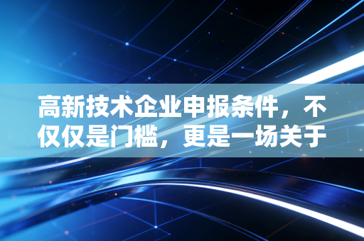 高新技术企业申报条件,不仅仅是门槛,更是一场关于技术与财务的深度博弈
