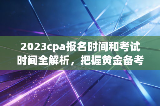 2023cpa报名时间和考试时间全解析，把握黄金备考期，决胜注会长跑