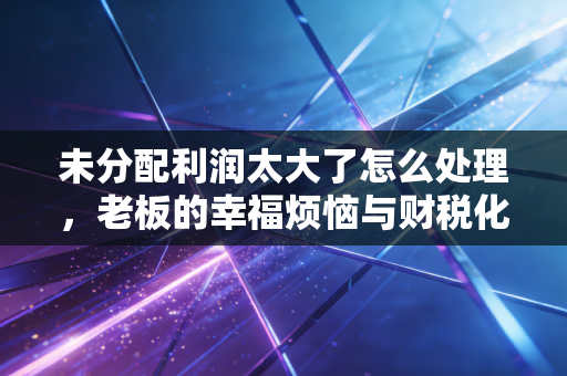 未分配利润太大了怎么处理,老板的幸福烦恼与财税化解之道