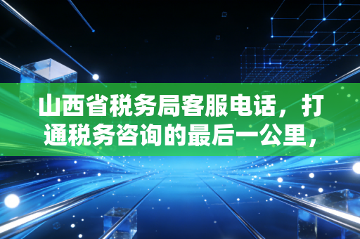 山西省税务局客服电话，打通税务咨询的最后一公里，一位注册会计师的实操感悟