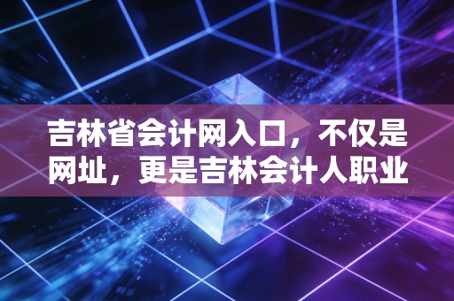 吉林省会计网入口,不仅是网址,更是吉林会计人职业生涯的数字灯塔