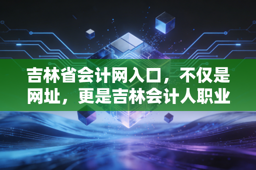 吉林省会计网入口,不仅是网址,更是吉林会计人职业生涯的数字灯塔