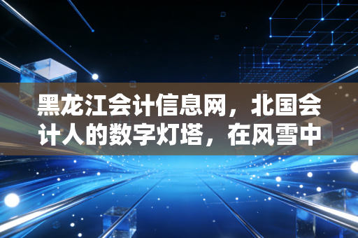 黑龙江会计信息网，北国会计人的数字灯塔，在风雪中照亮职业前路
