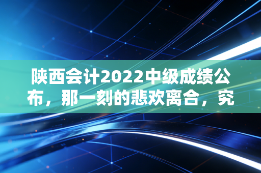 陕西会计2022中级成绩公布，那一刻的悲欢离合，究竟改变了多少会计人的命运？