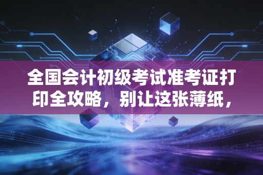 全国会计初级考试准考证打印全攻略，别让这张薄纸，挡住你通往会计大门的第一步