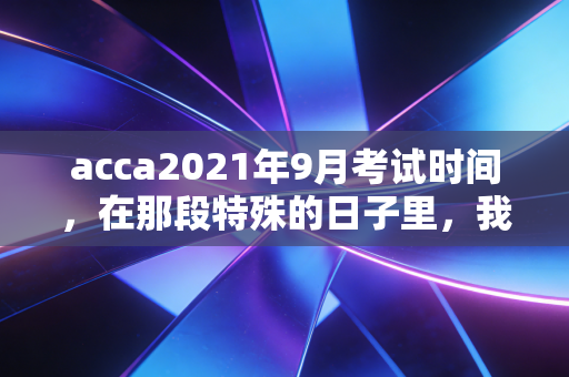 acca2021年9月考试时间，在那段特殊的日子里，我们如何定义坚持与成长