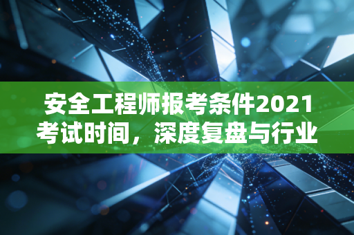 安全工程师报考条件2021考试时间,深度复盘与行业启示