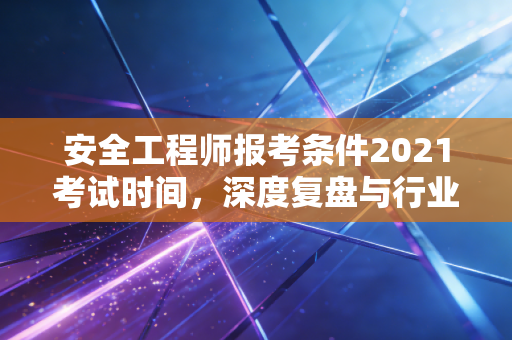 安全工程师报考条件2021考试时间，深度复盘与行业启示