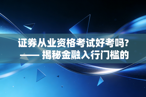 证券从业资格考试好考吗? —— 揭秘金融入行门槛的真实难度与备考心法