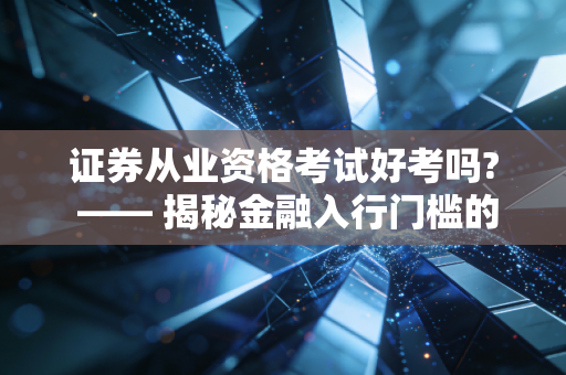 证券从业资格考试好考吗? —— 揭秘金融入行门槛的真实难度与备考心法