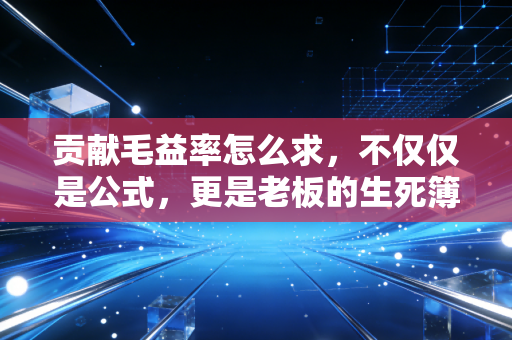 贡献毛益率怎么求,不仅仅是公式,更是老板的生死簿
