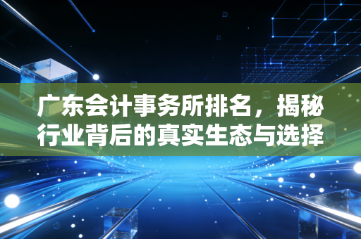 广东会计事务所排名,揭秘行业背后的真实生态与选择逻辑